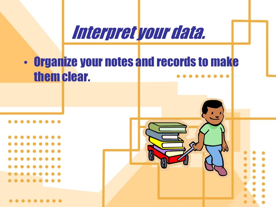 Interpret your data. Organize your notes and records to make them clear.