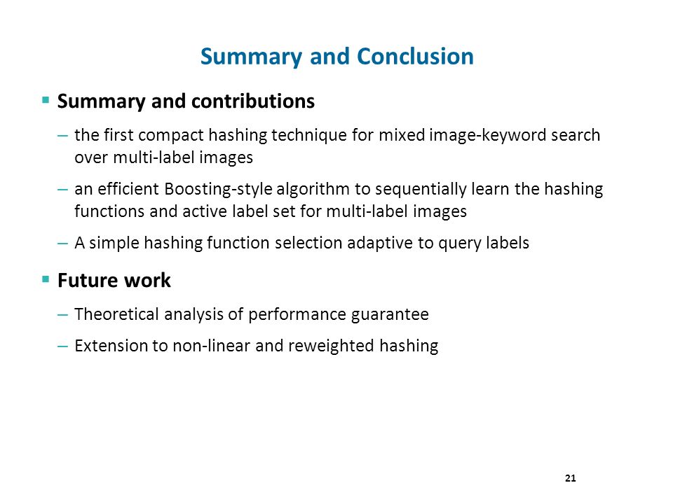  Summary and contributions – the first compact hashing technique for mixed image-keyword search over multi-label images – an efficient Boosting-style algorithm to sequentially learn the hashing functions and active label set for multi-label images – A simple hashing function selection adaptive to query labels  Future work – Theoretical analysis of performance guarantee – Extension to non-linear and reweighted hashing Summary and Conclusion 21