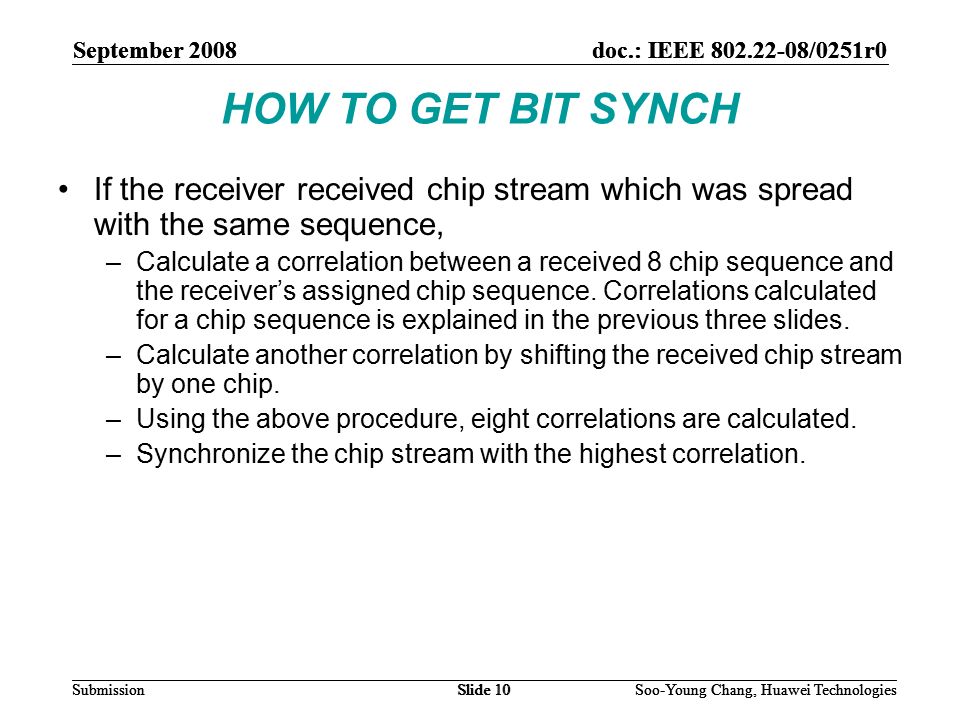 September 2008doc.: IEEE /0251r0 Soo-Young Chang, Huawei TechnologiesSlide 10Submission HOW TO GET BIT SYNCH If the receiver received chip stream which was spread with the same sequence, –Calculate a correlation between a received 8 chip sequence and the receiver’s assigned chip sequence.