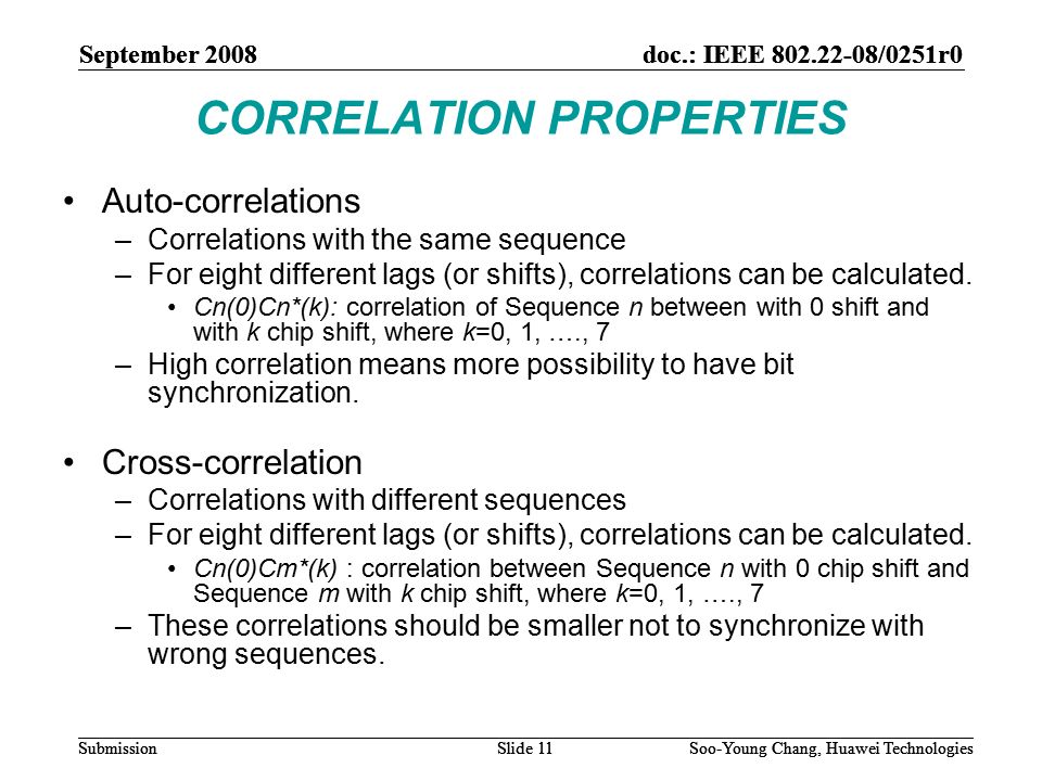 September 2008doc.: IEEE /0251r0 Soo-Young Chang, Huawei TechnologiesSlide 11Submission CORRELATION PROPERTIES Auto-correlations –Correlations with the same sequence –For eight different lags (or shifts), correlations can be calculated.