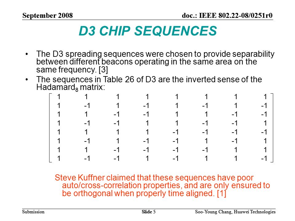 September 2008doc.: IEEE /0251r0 Soo-Young Chang, Huawei TechnologiesSlide 5Submission D3 CHIP SEQUENCES The D3 spreading sequences were chosen to provide separability between different beacons operating in the same area on the same frequency.