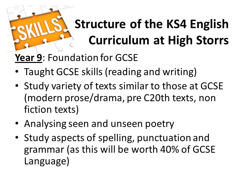 Structure of the KS4 English Curriculum at High Storrs Year 9: Foundation for GCSE Taught GCSE skills (reading and writing) Study variety of texts similar to those at GCSE (modern prose/drama, pre C20th texts, non fiction texts) Analysing seen and unseen poetry Study aspects of spelling, punctuation and grammar (as this will be worth 40% of GCSE Language)