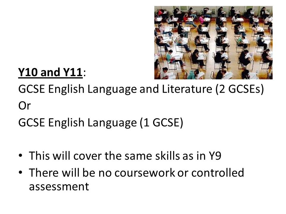 Y10 and Y11: GCSE English Language and Literature (2 GCSEs) Or GCSE English Language (1 GCSE) This will cover the same skills as in Y9 There will be no coursework or controlled assessment
