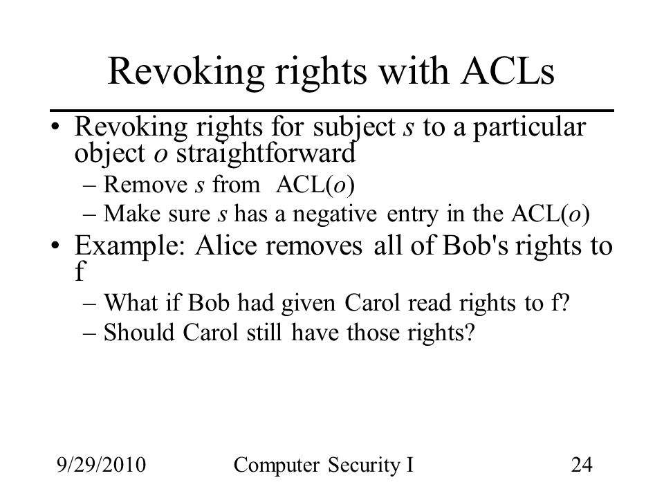 9/29/2010Computer Security I24 Revoking rights with ACLs Revoking rights for subject s to a particular object o straightforward –Remove s from ACL(o) –Make sure s has a negative entry in the ACL(o) Example: Alice removes all of Bob s rights to f –What if Bob had given Carol read rights to f.