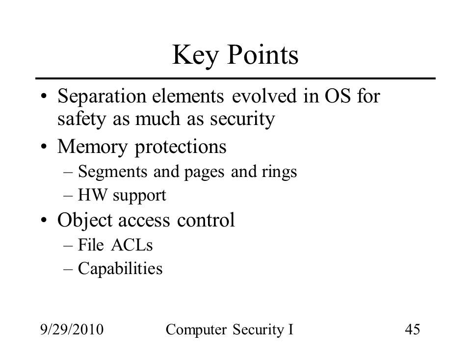 9/29/2010Computer Security I45 Key Points Separation elements evolved in OS for safety as much as security Memory protections –Segments and pages and rings –HW support Object access control –File ACLs –Capabilities