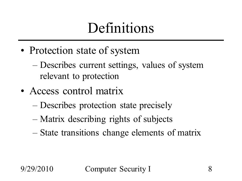 9/29/2010Computer Security I8 Definitions Protection state of system –Describes current settings, values of system relevant to protection Access control matrix –Describes protection state precisely –Matrix describing rights of subjects –State transitions change elements of matrix