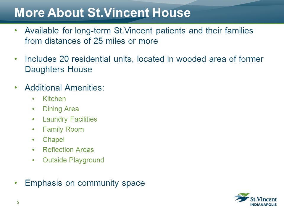 More About St.Vincent House Available for long-term St.Vincent patients and their families from distances of 25 miles or more Includes 20 residential units, located in wooded area of former Daughters House Additional Amenities: Kitchen Dining Area Laundry Facilities Family Room Chapel Reflection Areas Outside Playground Emphasis on community space 5