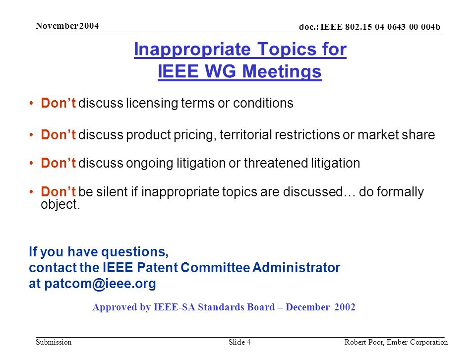doc.: IEEE b Submission November 2004 Robert Poor, Ember CorporationSlide 4 Inappropriate Topics for IEEE WG Meetings Don’t discuss licensing terms or conditions Don’t discuss product pricing, territorial restrictions or market share Don’t discuss ongoing litigation or threatened litigation Don’t be silent if inappropriate topics are discussed… do formally object.