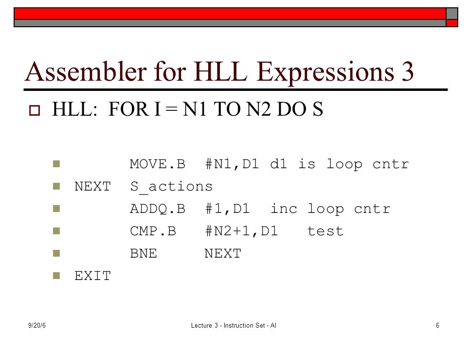 9/20/6Lecture 3 - Instruction Set - Al6 Assembler for HLL Expressions 3  HLL: FOR I = N1 TO N2 DO S MOVE.B #N1,D1 d1 is loop cntr NEXT S_actions ADDQ.B #1,D1 inc loop cntr CMP.B #N2+1,D1 test BNE NEXT EXIT
