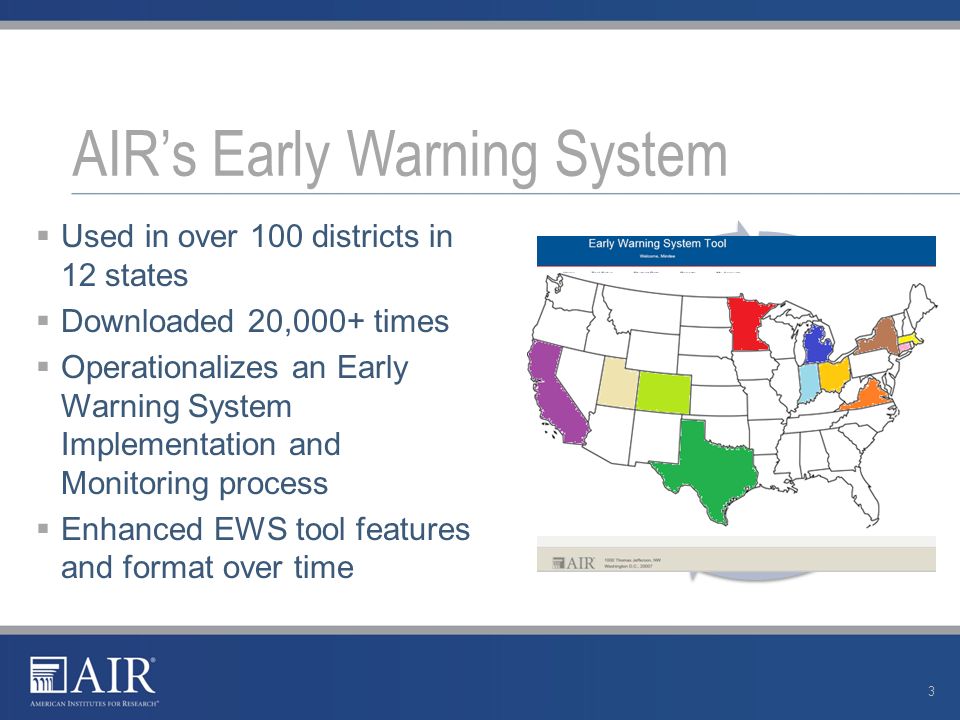  Used in over 100 districts in 12 states  Downloaded 20,000+ times  Operationalizes an Early Warning System Implementation and Monitoring process  Enhanced EWS tool features and format over time AIR’s Early Warning System 3 Step 1: Establish Roles and Responsibilities Step 2: Use the EWS Tool Step 3: Review the EWS Data Step 4: Interpret the EWS Data Step 5: Assign and Provide Interventions Step 6: Monitor Students and Interventions Step 7: Evaluate and Refine the EWS Process