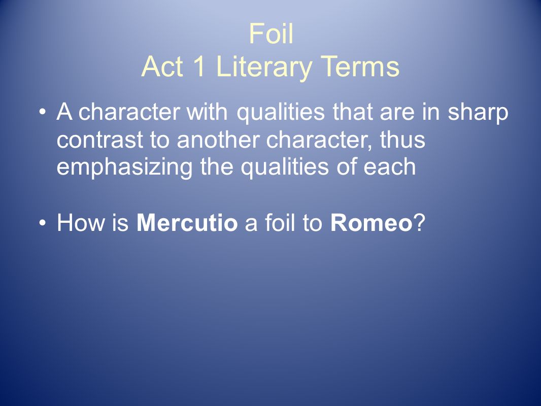 Foil Act 1 Literary Terms A character with qualities that are in sharp contrast to another character, thus emphasizing the qualities of each How is Mercutio a foil to Romeo