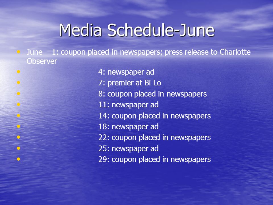 Media Schedule-June June 1: coupon placed in newspapers; press release to Charlotte Observer 4: newspaper ad 7: premier at Bi Lo 8: coupon placed in newspapers 11: newspaper ad 14: coupon placed in newspapers 18: newspaper ad 22: coupon placed in newspapers 25: newspaper ad 29: coupon placed in newspapers