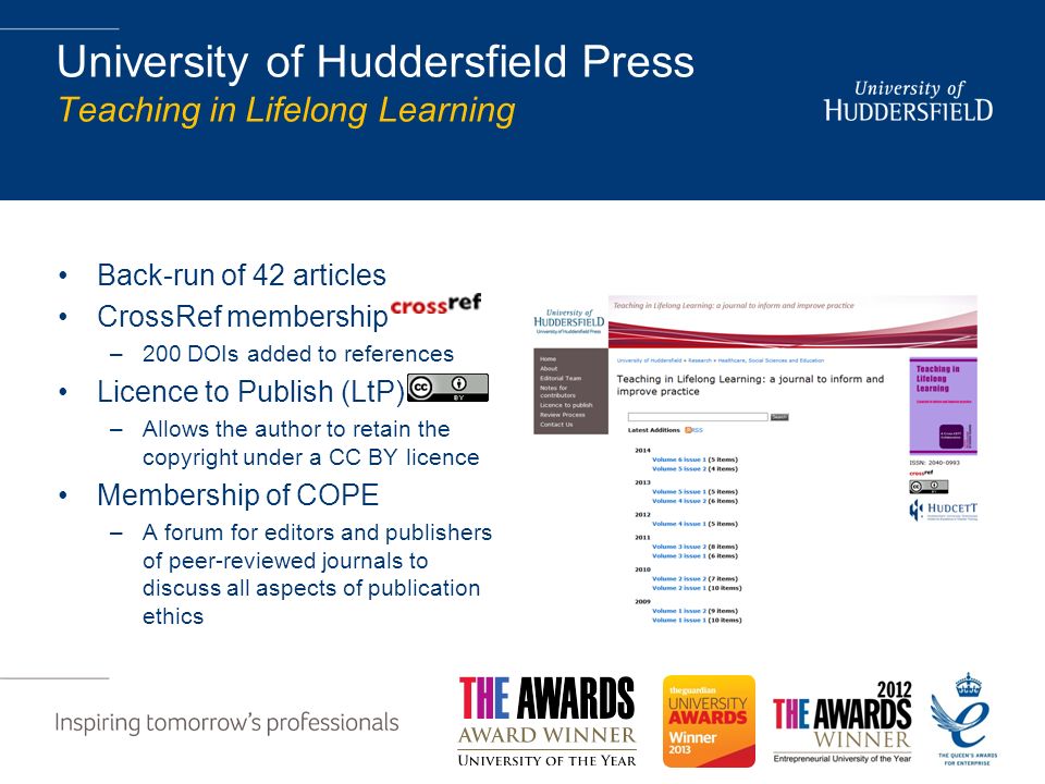 University of Huddersfield Press Teaching in Lifelong Learning Back-run of 42 articles CrossRef membership –200 DOIs added to references Licence to Publish (LtP) –Allows the author to retain the copyright under a CC BY licence Membership of COPE –A forum for editors and publishers of peer-reviewed journals to discuss all aspects of publication ethics