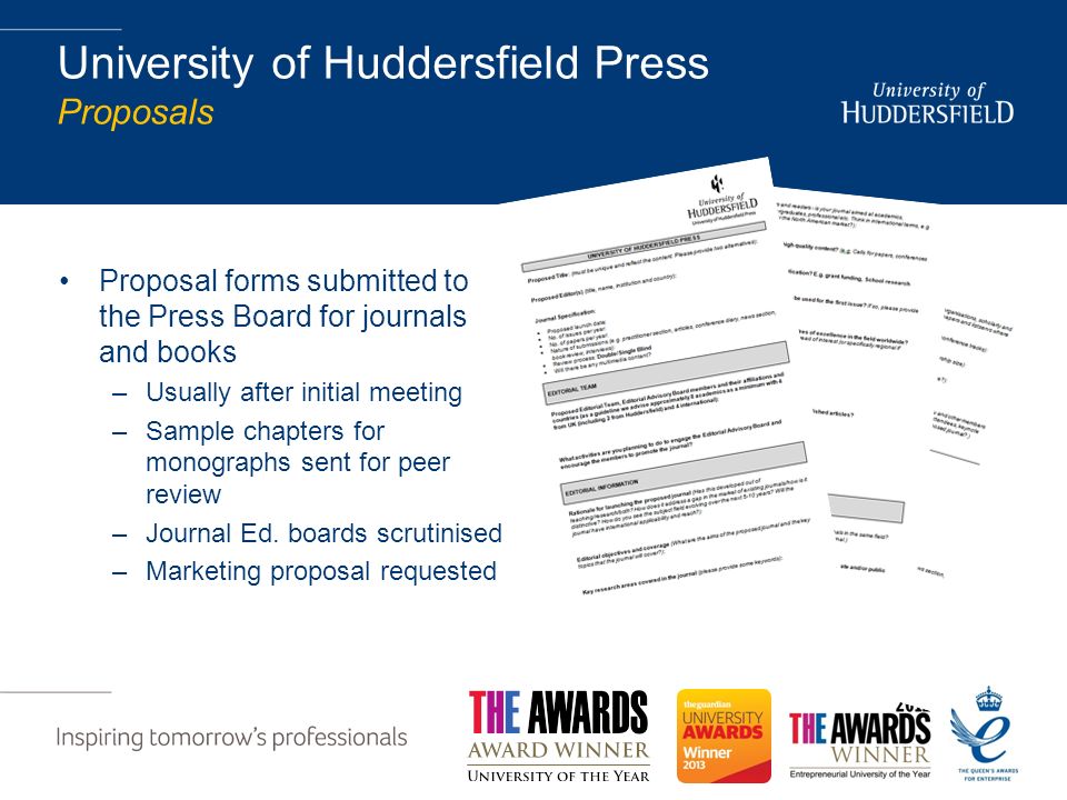 University of Huddersfield Press Proposals Proposal forms submitted to the Press Board for journals and books –Usually after initial meeting –Sample chapters for monographs sent for peer review –Journal Ed.