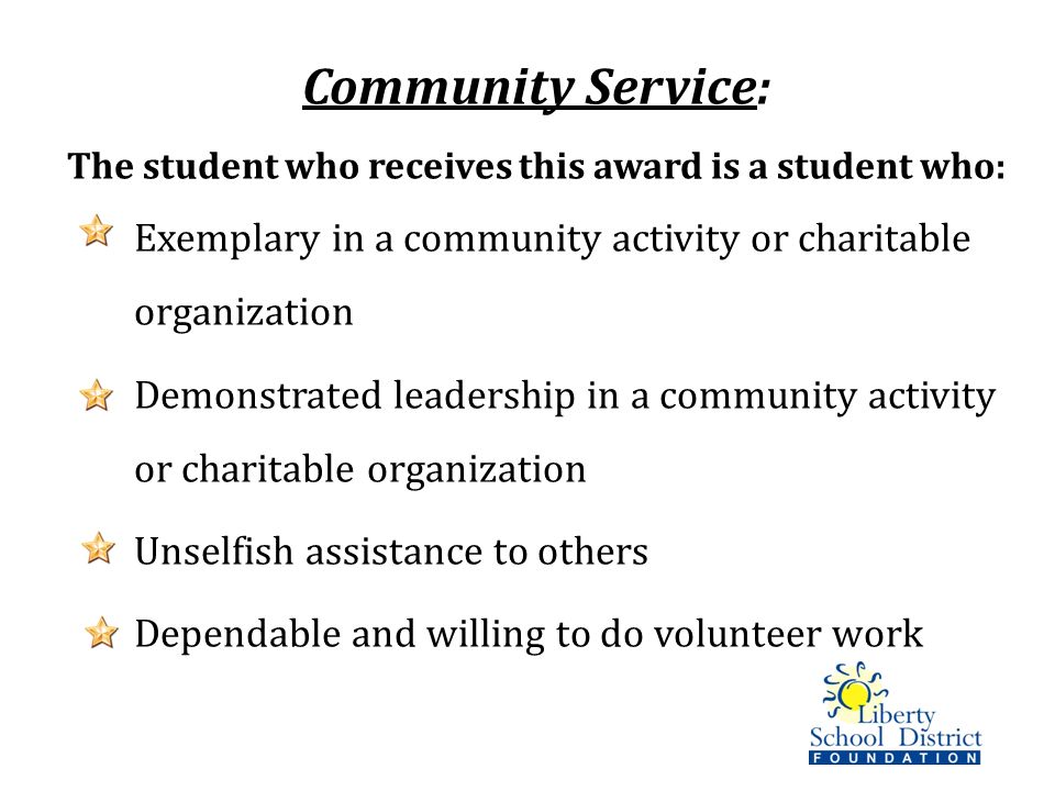 Community Service: The student who receives this award is a student who: Exemplary in a community activity or charitable organization Demonstrated leadership in a community activity or charitable organization Unselfish assistance to others Dependable and willing to do volunteer work