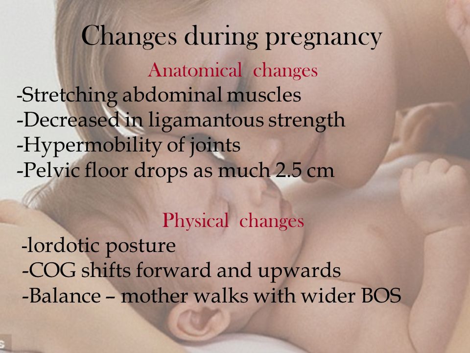 Changes during pregnancy Anatomical changes - Stretching abdominal muscles -Decreased in ligamantous strength -Hypermobility of joints -Pelvic floor drops as much 2.5 cm Physical changes - lordotic posture -COG shifts forward and upwards -Balance – mother walks with wider BOS