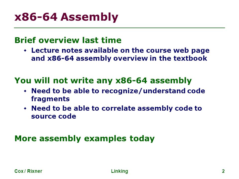 Cox / RixnerLinking2 x86-64 Assembly Brief overview last time  Lecture notes available on the course web page and x86-64 assembly overview in the textbook You will not write any x86-64 assembly  Need to be able to recognize/understand code fragments  Need to be able to correlate assembly code to source code More assembly examples today