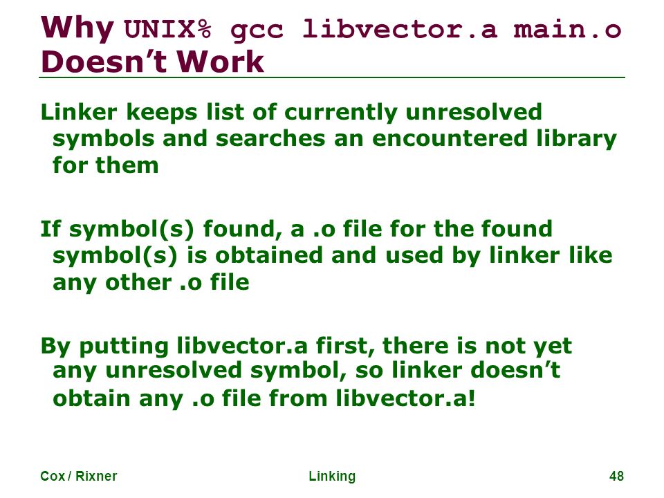 Why UNIX% gcc libvector.a main.o Doesn’t Work Linker keeps list of currently unresolved symbols and searches an encountered library for them If symbol(s) found, a.o file for the found symbol(s) is obtained and used by linker like any other.o file By putting libvector.a first, there is not yet any unresolved symbol, so linker doesn’t obtain any.o file from libvector.a.