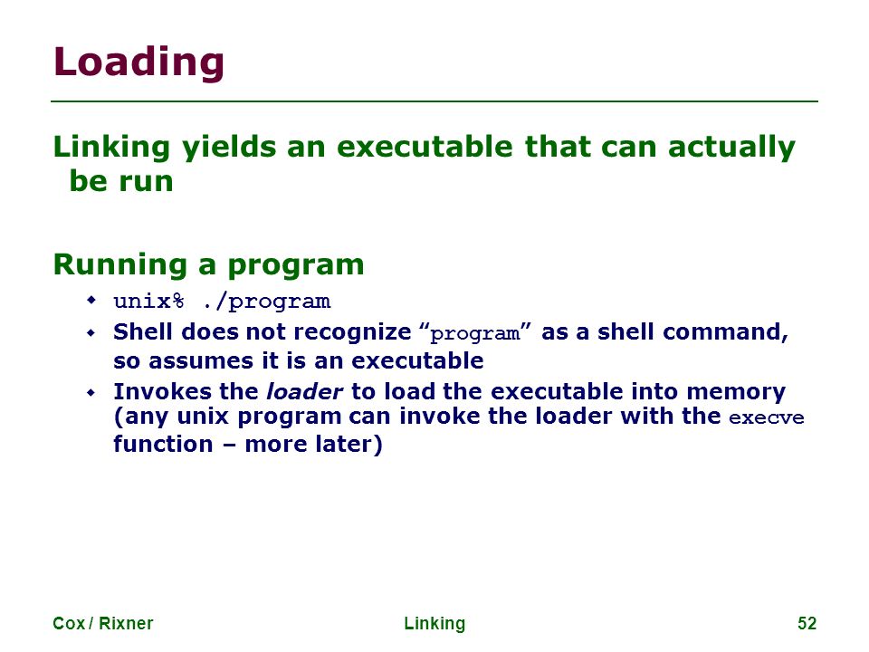 Cox / RixnerLinking52 Loading Linking yields an executable that can actually be run Running a program  unix%./program  Shell does not recognize program as a shell command, so assumes it is an executable  Invokes the loader to load the executable into memory (any unix program can invoke the loader with the execve function – more later)