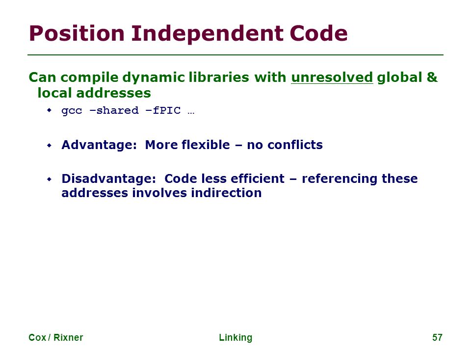 Cox / RixnerLinking57 Position Independent Code Can compile dynamic libraries with unresolved global & local addresses  gcc –shared –fPIC …  Advantage: More flexible – no conflicts  Disadvantage: Code less efficient – referencing these addresses involves indirection