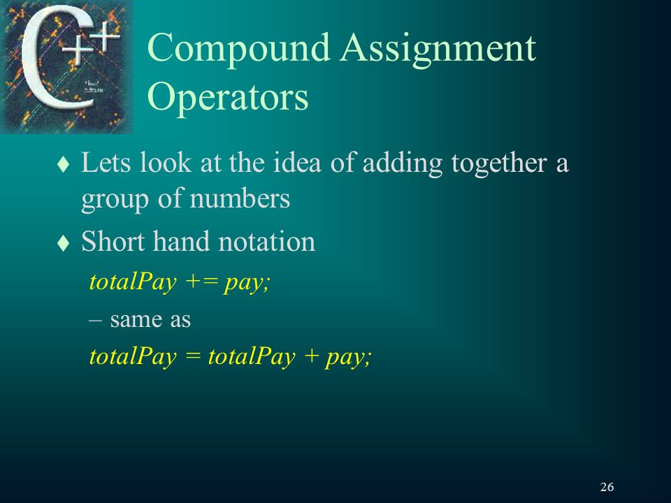 26 Compound Assignment Operators t Lets look at the idea of adding together a group of numbers t Short hand notation totalPay += pay; –same as totalPay = totalPay + pay;