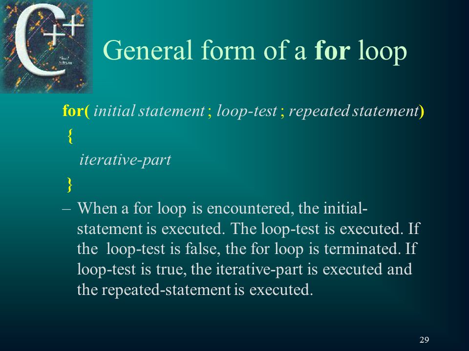 29 General form of a for loop for( initial statement ; loop-test ; repeated statement) { iterative-part } –When a for loop is encountered, the initial- statement is executed.