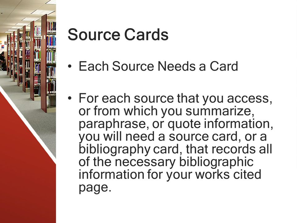 Source Cards Each Source Needs a Card For each source that you access, or from which you summarize, paraphrase, or quote information, you will need a source card, or a bibliography card, that records all of the necessary bibliographic information for your works cited page.