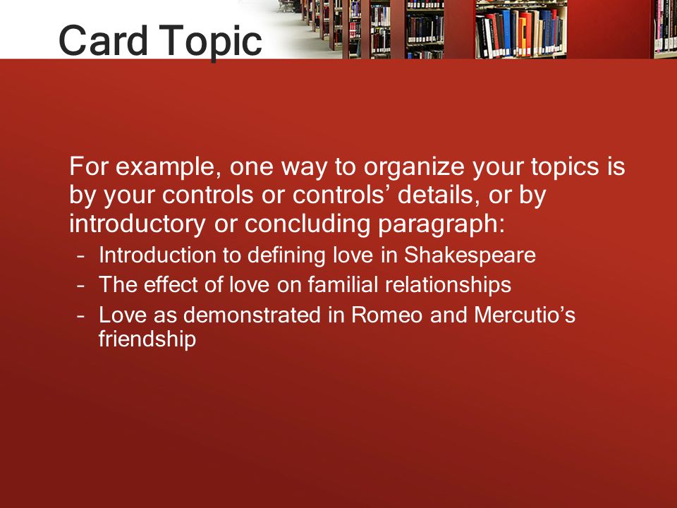 Card Topic For example, one way to organize your topics is by your controls or controls’ details, or by introductory or concluding paragraph: –Introduction to defining love in Shakespeare –The effect of love on familial relationships –Love as demonstrated in Romeo and Mercutio’s friendship