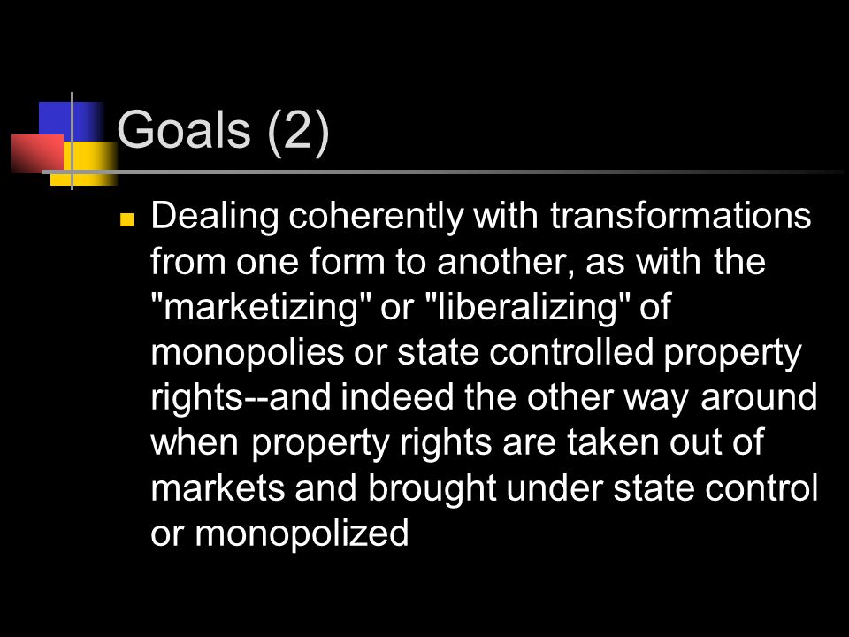 Goals (2) Dealing coherently with transformations from one form to another, as with the marketizing or liberalizing of monopolies or state controlled property rights--and indeed the other way around when property rights are taken out of markets and brought under state control or monopolized