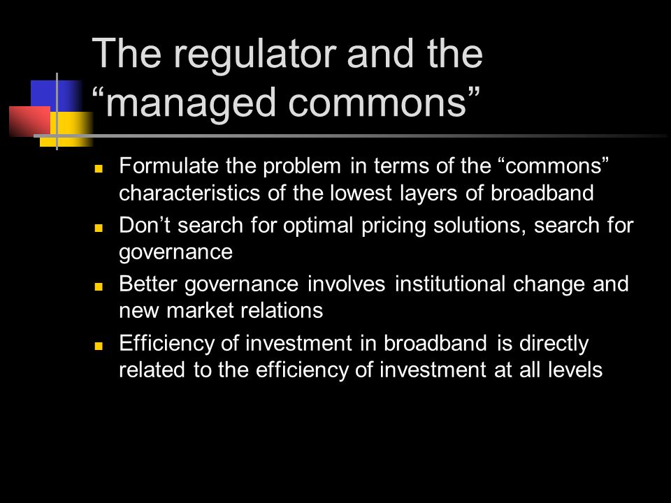 The regulator and the managed commons Formulate the problem in terms of the commons characteristics of the lowest layers of broadband Don’t search for optimal pricing solutions, search for governance Better governance involves institutional change and new market relations Efficiency of investment in broadband is directly related to the efficiency of investment at all levels