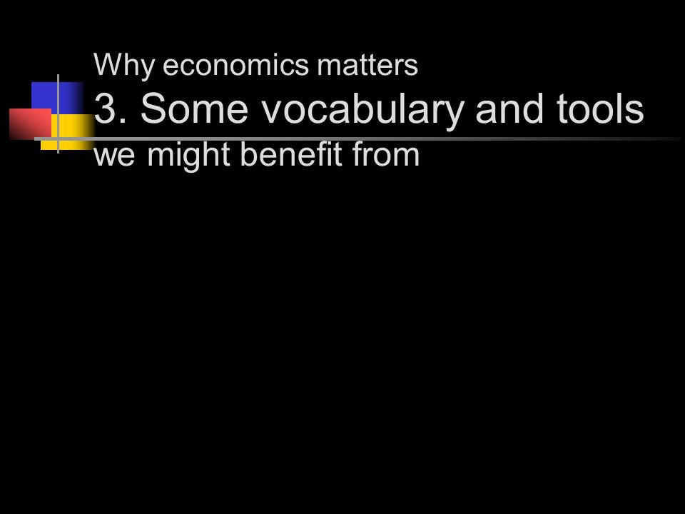 Why economics matters 3. Some vocabulary and tools we might benefit from