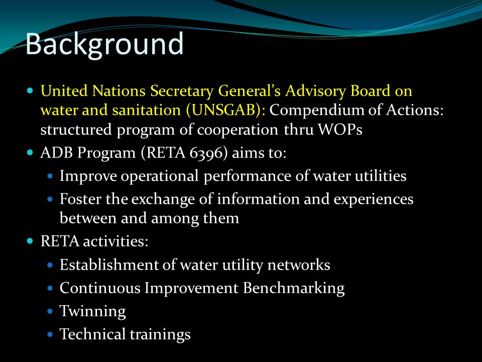 Background United Nations Secretary General’s Advisory Board on water and sanitation (UNSGAB): Compendium of Actions: structured program of cooperation thru WOPs ADB Program (RETA 6396) aims to: Improve operational performance of water utilities Foster the exchange of information and experiences between and among them RETA activities: Establishment of water utility networks Continuous Improvement Benchmarking Twinning Technical trainings