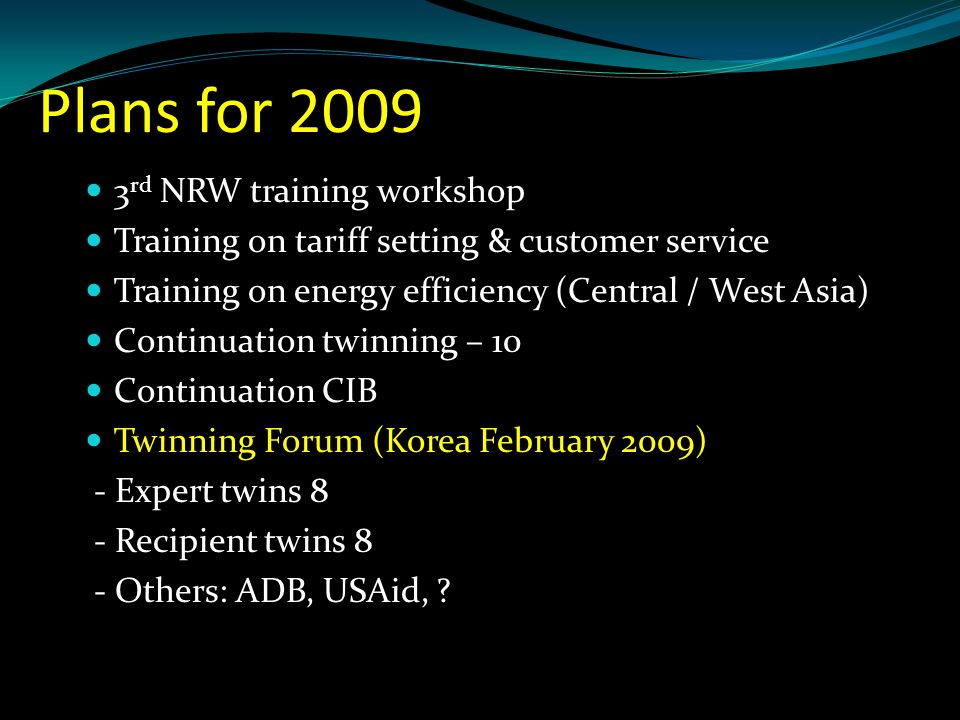 Plans for rd NRW training workshop Training on tariff setting & customer service Training on energy efficiency (Central / West Asia) Continuation twinning – 10 Continuation CIB Twinning Forum (Korea February 2009) - Expert twins 8 - Recipient twins 8 - Others: ADB, USAid,