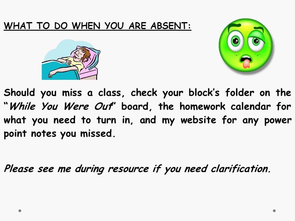 WHAT TO DO WHEN YOU ARE ABSENT: Should you miss a class, check your block’s folder on the While You Were Out board, the homework calendar for what you need to turn in, and my website for any power point notes you missed.