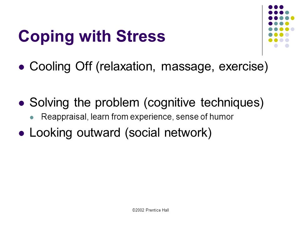 ©2002 Prentice Hall Coping with Stress Cooling Off (relaxation, massage, exercise) Solving the problem (cognitive techniques) Reappraisal, learn from experience, sense of humor Looking outward (social network)