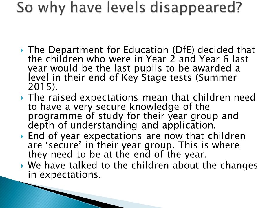  The Department for Education (DfE) decided that the children who were in Year 2 and Year 6 last year would be the last pupils to be awarded a level in their end of Key Stage tests (Summer 2015).