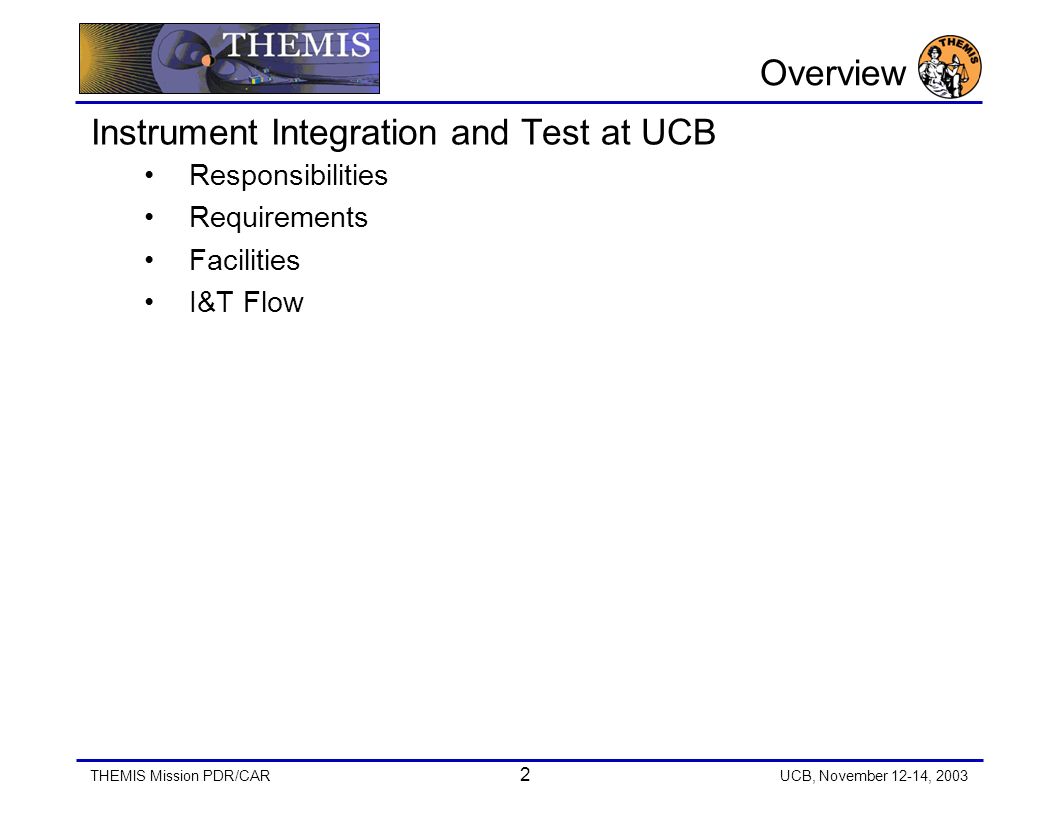 THEMIS Mission PDR/CAR 2 UCB, November 12-14, 2003 Overview Instrument Integration and Test at UCB Responsibilities Requirements Facilities I&T Flow
