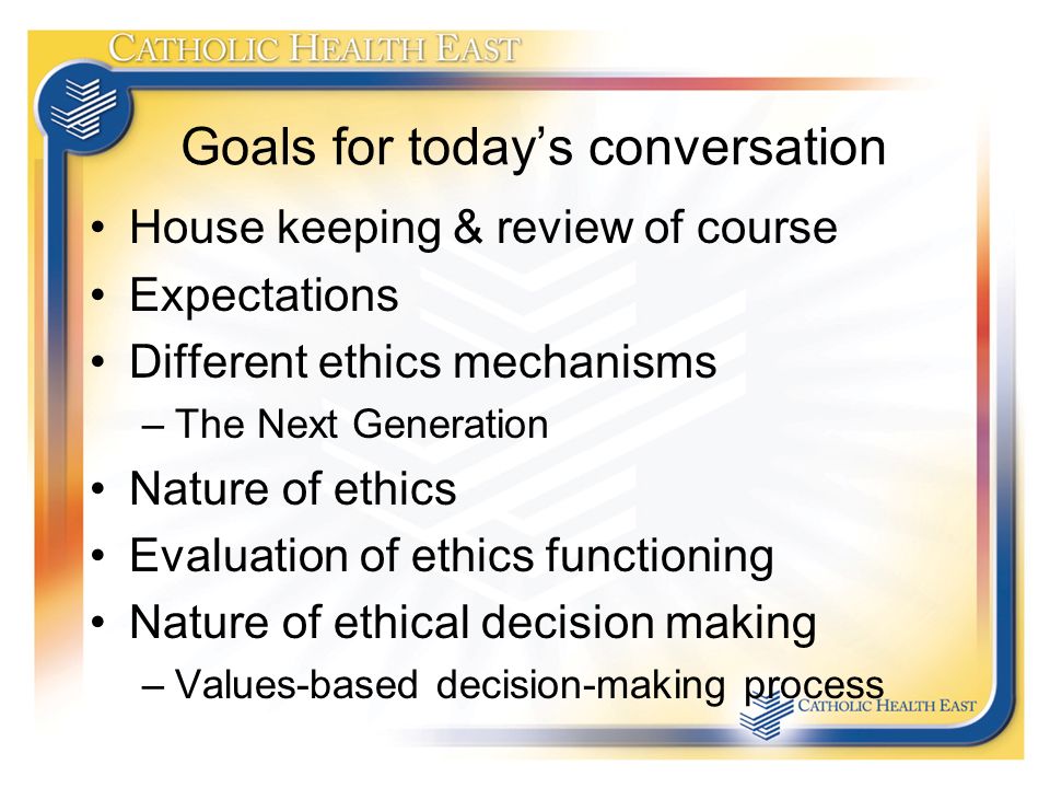 Goals for today’s conversation House keeping & review of course Expectations Different ethics mechanisms –The Next Generation Nature of ethics Evaluation of ethics functioning Nature of ethical decision making –Values-based decision-making process
