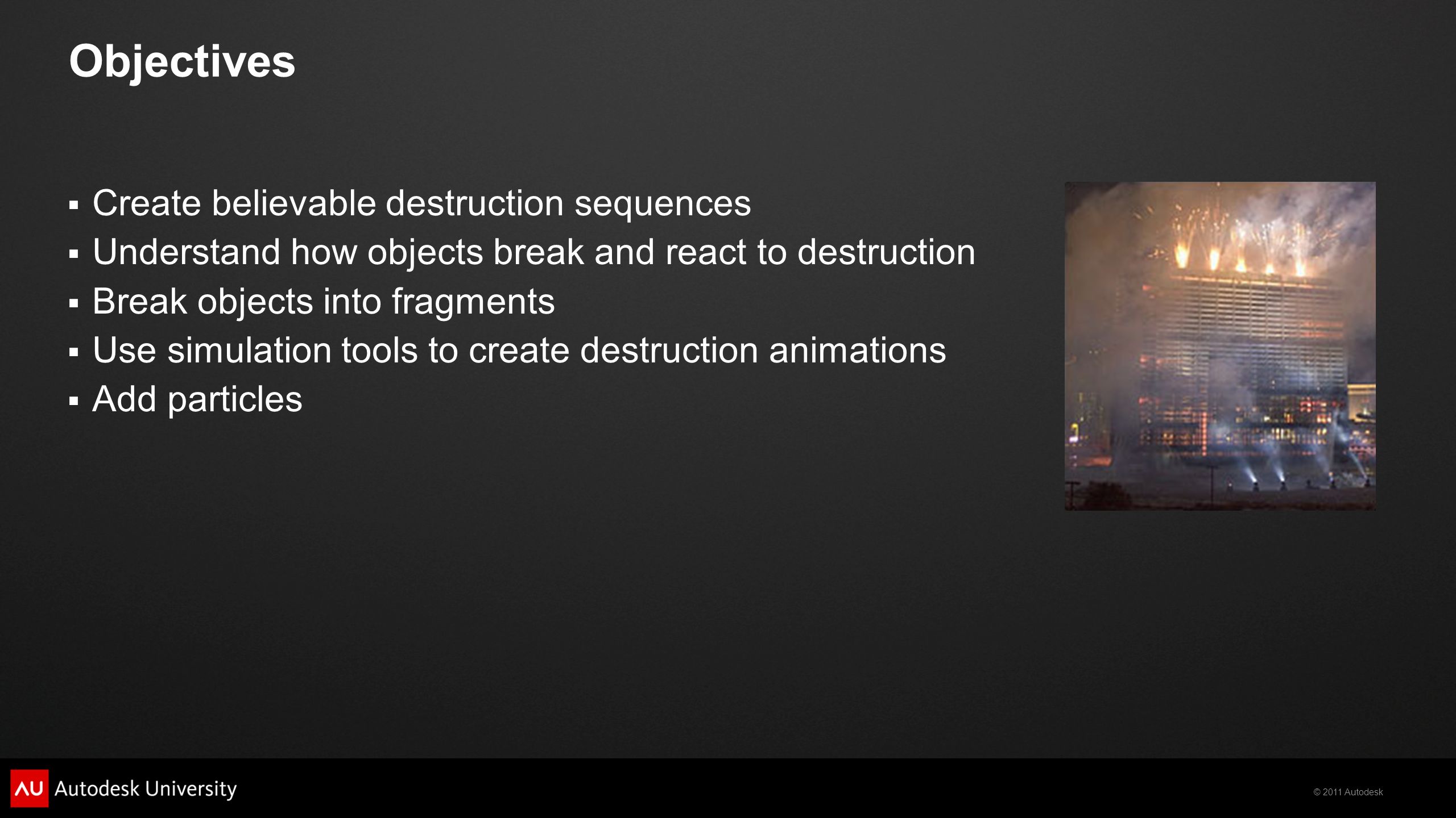 © 2011 Autodesk Objectives  Create believable destruction sequences  Understand how objects break and react to destruction  Break objects into fragments  Use simulation tools to create destruction animations  Add particles
