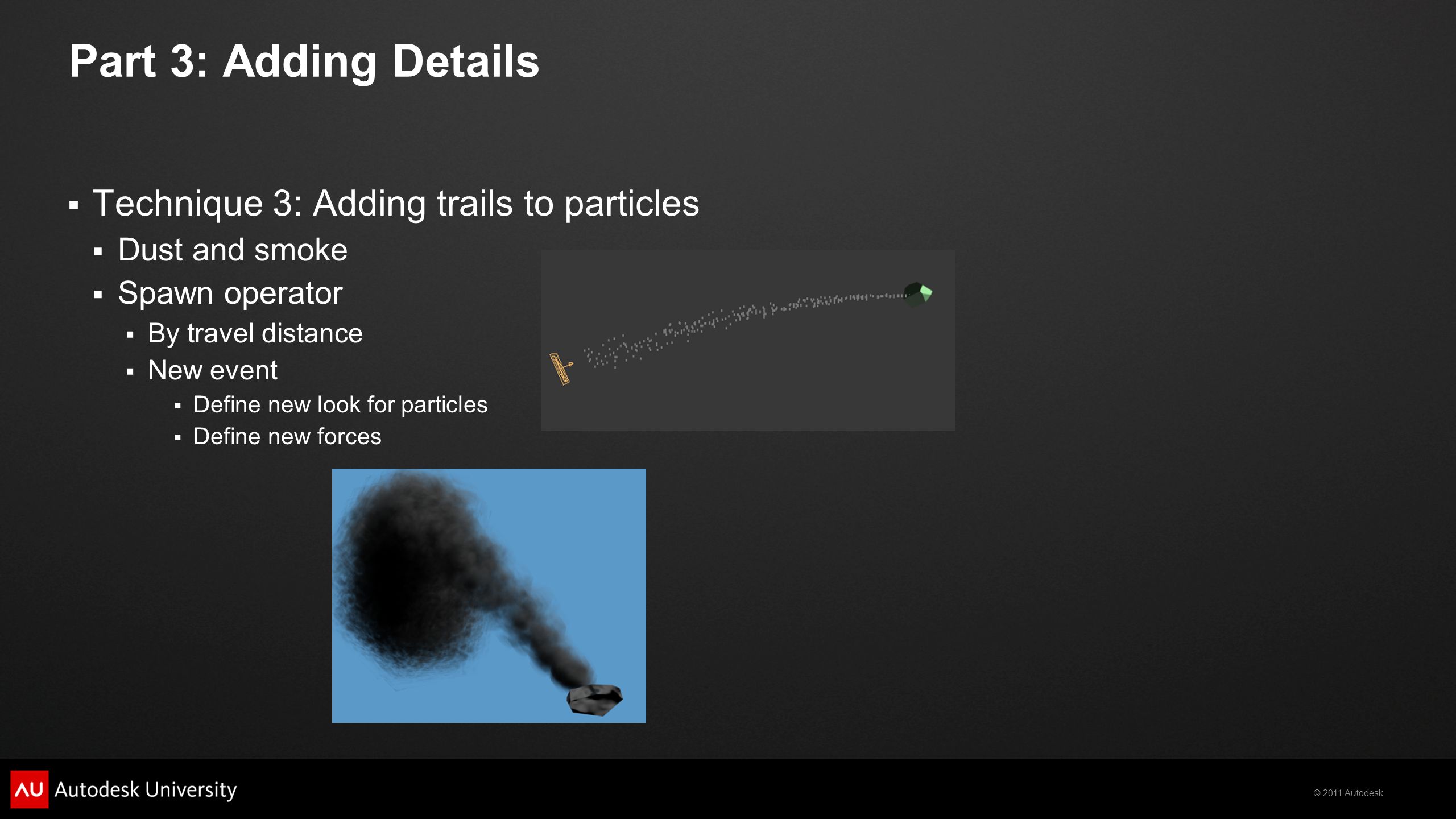 © 2011 Autodesk Part 3: Adding Details  Technique 3: Adding trails to particles  Dust and smoke  Spawn operator  By travel distance  New event  Define new look for particles  Define new forces