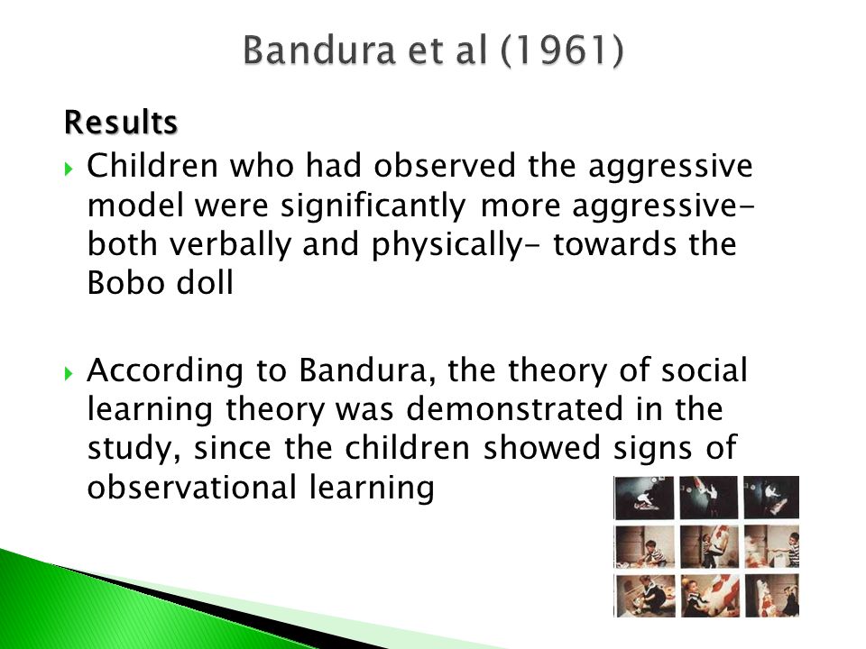 Results  Children who had observed the aggressive model were significantly more aggressive- both verbally and physically- towards the Bobo doll  According to Bandura, the theory of social learning theory was demonstrated in the study, since the children showed signs of observational learning