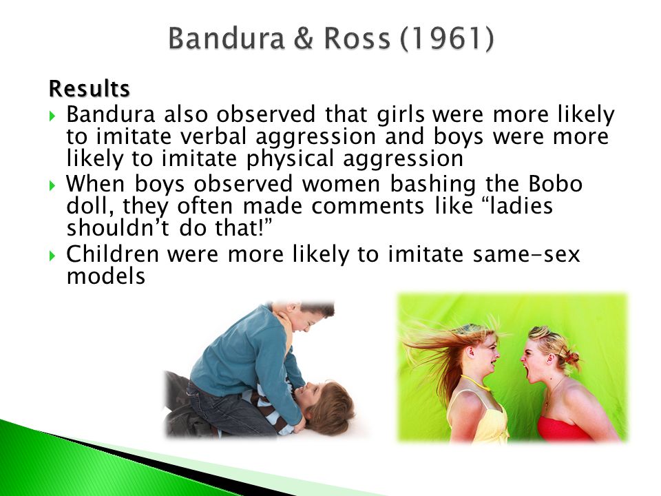 Results  Bandura also observed that girls were more likely to imitate verbal aggression and boys were more likely to imitate physical aggression  When boys observed women bashing the Bobo doll, they often made comments like ladies shouldn’t do that!  Children were more likely to imitate same-sex models