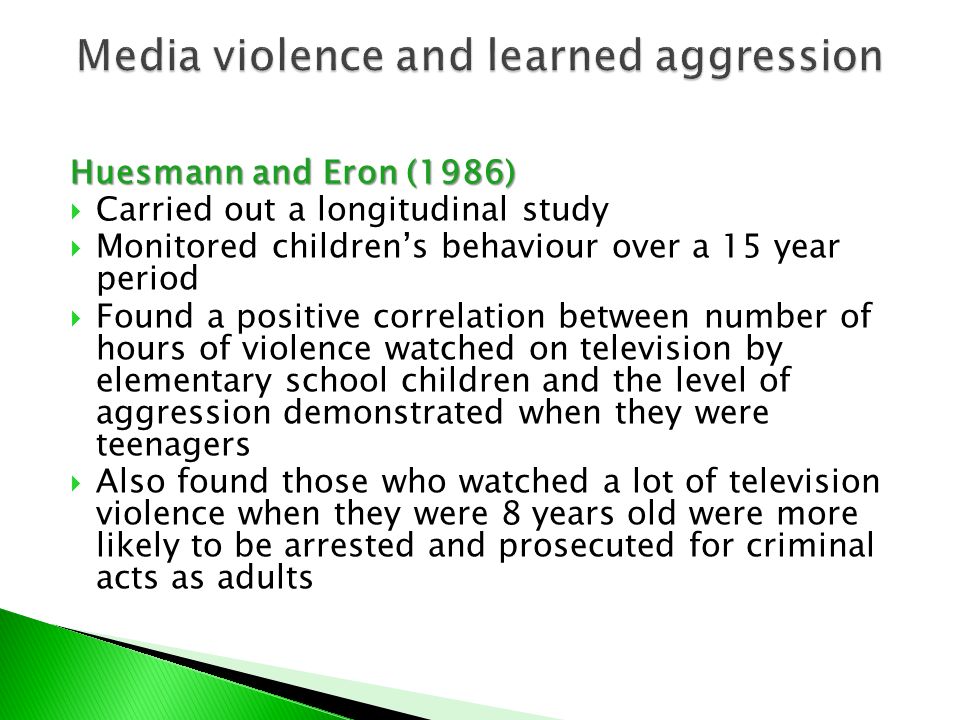 Huesmann and Eron (1986)  Carried out a longitudinal study  Monitored children’s behaviour over a 15 year period  Found a positive correlation between number of hours of violence watched on television by elementary school children and the level of aggression demonstrated when they were teenagers  Also found those who watched a lot of television violence when they were 8 years old were more likely to be arrested and prosecuted for criminal acts as adults