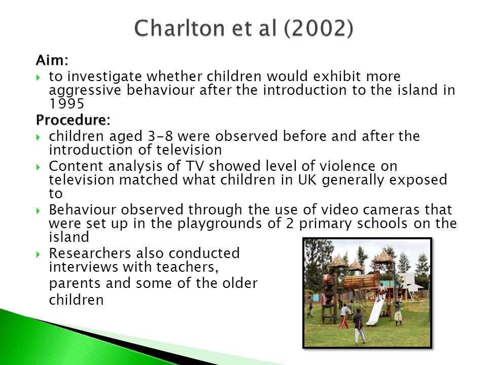 Aim:  to investigate whether children would exhibit more aggressive behaviour after the introduction to the island in 1995Procedure:  children aged 3-8 were observed before and after the introduction of television  Content analysis of TV showed level of violence on television matched what children in UK generally exposed to  Behaviour observed through the use of video cameras that were set up in the playgrounds of 2 primary schools on the island  Researchers also conducted interviews with teachers, parents and some of the older children