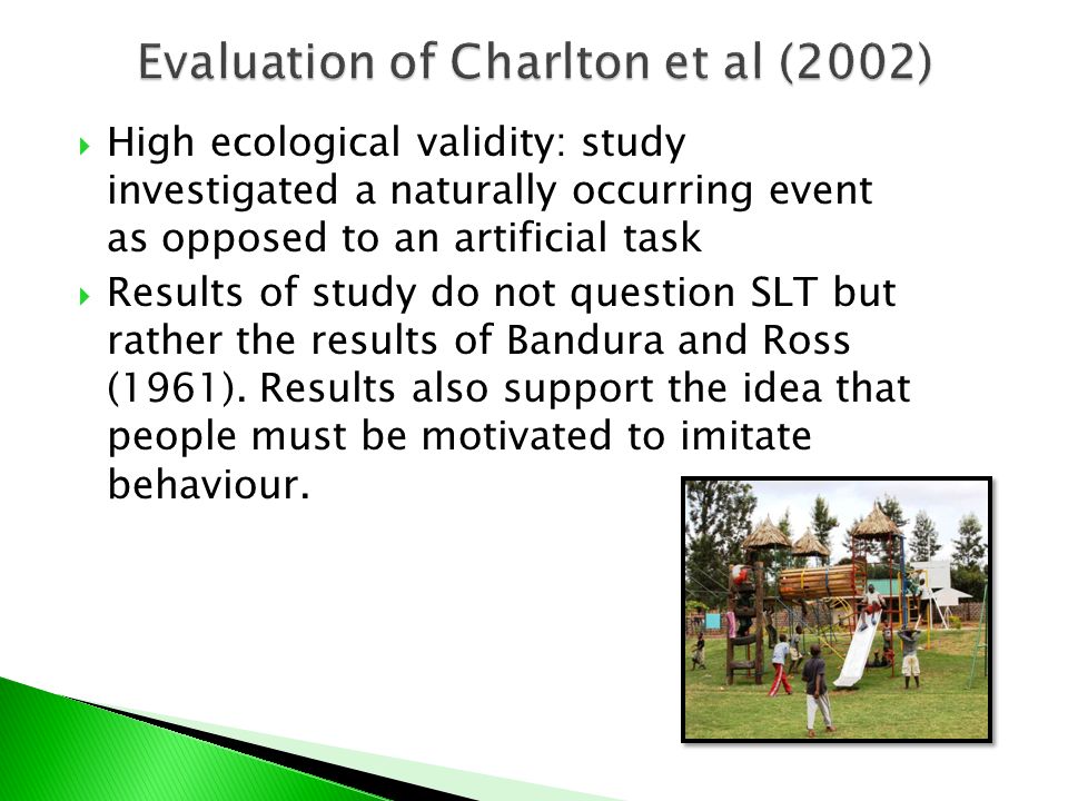  High ecological validity: study investigated a naturally occurring event as opposed to an artificial task  Results of study do not question SLT but rather the results of Bandura and Ross (1961).