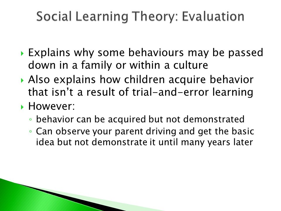  Explains why some behaviours may be passed down in a family or within a culture  Also explains how children acquire behavior that isn’t a result of trial-and-error learning  However: ◦ behavior can be acquired but not demonstrated ◦ Can observe your parent driving and get the basic idea but not demonstrate it until many years later