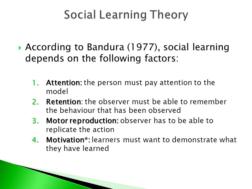  According to Bandura (1977), social learning depends on the following factors: 1.Attention: 1.Attention: the person must pay attention to the model 2.Retention 2.Retention: the observer must be able to remember the behaviour that has been observed 3.Motor reproduction: 3.Motor reproduction: observer has to be able to replicate the action 4.Motivation*: 4.Motivation*: learners must want to demonstrate what they have learned