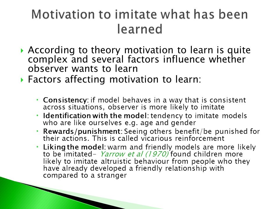  According to theory motivation to learn is quite complex and several factors influence whether observer wants to learn  Factors affecting motivation to learn:  Consistency: if model behaves in a way that is consistent across situations, observer is more likely to imitate  Identification with the model: tendency to imitate models who are like ourselves e.g.