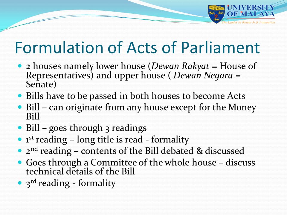Formulation of Acts of Parliament 2 houses namely lower house (Dewan Rakyat = House of Representatives) and upper house ( Dewan Negara = Senate) Bills have to be passed in both houses to become Acts Bill – can originate from any house except for the Money Bill Bill – goes through 3 readings 1 st reading – long title is read - formality 2 nd reading – contents of the Bill debated & discussed Goes through a Committee of the whole house – discuss technical details of the Bill 3 rd reading - formality