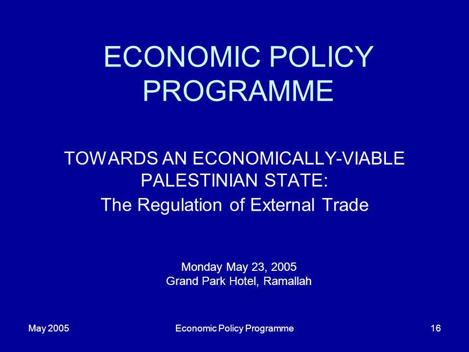 May 2005Economic Policy Programme16 ECONOMIC POLICY PROGRAMME TOWARDS AN ECONOMICALLY-VIABLE PALESTINIAN STATE: The Regulation of External Trade Monday May 23, 2005 Grand Park Hotel, Ramallah